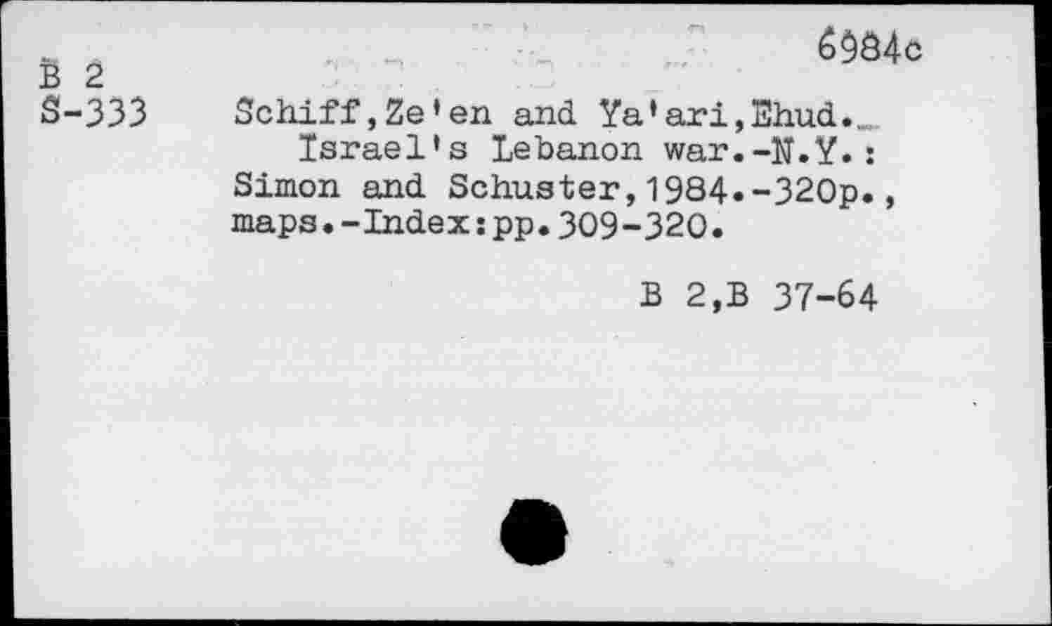 ﻿B 2 S-333
6984c
Schiff,Ze’en and Ya’ari,Ehud.„„
Israel’s Lebanon war.-N.Y.:
Simon and Schuster,1984»-320p.,
maps.-Index:pp.309-320.
B 2,B 37-64